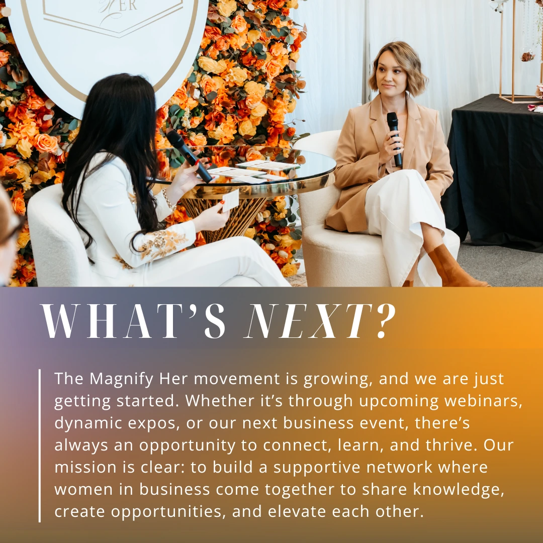 The Magnify Her movement is growing, and we ar ejust getting started. Whether it's through upcoming webinars, dynamic expos, or our next business event, there's always an opportunity to connect, learn and thrive.